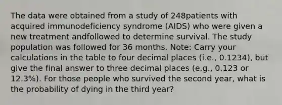 The data were obtained from a study of 248patients with acquired immunodeficiency syndrome (AIDS) who were given a new treatment andfollowed to determine survival. The study population was followed for 36 months. Note: Carry your calculations in the table to four decimal places (i.e., 0.1234), but give the final answer to three decimal places (e.g., 0.123 or 12.3%). For those people who survived the second year, what is the probability of dying in the third year?