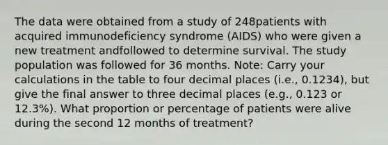 The data were obtained from a study of 248patients with acquired immunodeficiency syndrome (AIDS) who were given a new treatment andfollowed to determine survival. The study population was followed for 36 months. Note: Carry your calculations in the table to four decimal places (i.e., 0.1234), but give the final answer to three decimal places (e.g., 0.123 or 12.3%). What proportion or percentage of patients were alive during the second 12 months of treatment?