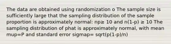 The data are obtained using randomization o The sample size is sufficiently large that the sampling distribution of the sample proportion is approximately normal: np≥ 10 and n(1-p) ≥ 10 The sampling distribution of phat is approximately normal, with mean mup=P and standard error sigmap= sqrt(p(1-p)/n)