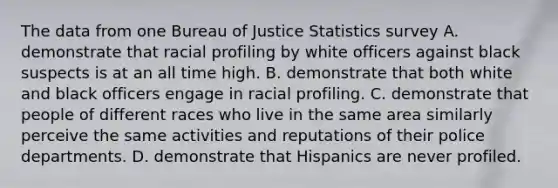 The data from one Bureau of Justice Statistics survey A. demonstrate that racial profiling by white officers against black suspects is at an all time high. B. demonstrate that both white and black officers engage in racial profiling. C. demonstrate that people of different races who live in the same area similarly perceive the same activities and reputations of their police departments. D. demonstrate that Hispanics are never profiled.