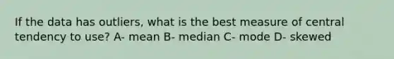 If the data has outliers, what is the best measure of central tendency to use? A- mean B- median C- mode D- skewed