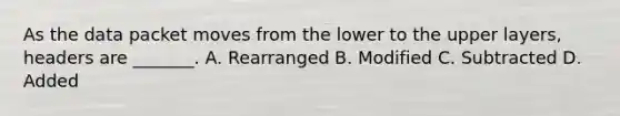 As the data packet moves from the lower to the upper layers, headers are _______. A. Rearranged B. Modified C. Subtracted D. Added