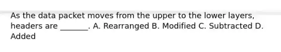 As the data packet moves from the upper to the lower layers, headers are _______. A. Rearranged B. Modified C. Subtracted D. Added