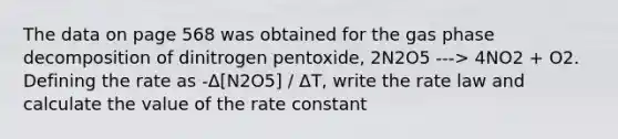 The data on page 568 was obtained for the gas phase decomposition of dinitrogen pentoxide, 2N2O5 ---> 4NO2 + O2. Defining the rate as -Δ[N2O5] / ΔT, write the rate law and calculate the value of the rate constant