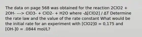 The data on page 568 was obtained for the reaction 2ClO2 + 2OH- ---> ClO3- + ClO2- + H2O where -Δ[ClO2] / ΔT Determine the rate law and the value of the rate constant What would be the initial rate for an experiment with [ClO2]0 = 0,175 and [OH-]0 = .0844 mol/L?