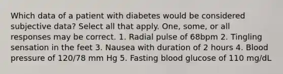 Which data of a patient with diabetes would be considered subjective data? Select all that apply. One, some, or all responses may be correct. 1. Radial pulse of 68bpm 2. Tingling sensation in the feet 3. Nausea with duration of 2 hours 4. Blood pressure of 120/78 mm Hg 5. Fasting blood glucose of 110 mg/dL