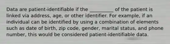 Data are patient-identifiable if the __________ of the patient is linked via address, age, or other identifier. For example, if an individual can be identified by using a combination of elements such as date of birth, zip code, gender, marital status, and phone number, this would be considered patient-identifiable data.