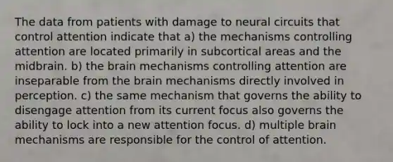 The data from patients with damage to neural circuits that control attention indicate that a) the mechanisms controlling attention are located primarily in subcortical areas and the midbrain. b) the brain mechanisms controlling attention are inseparable from the brain mechanisms directly involved in perception. c) the same mechanism that governs the ability to disengage attention from its current focus also governs the ability to lock into a new attention focus. d) multiple brain mechanisms are responsible for the control of attention.