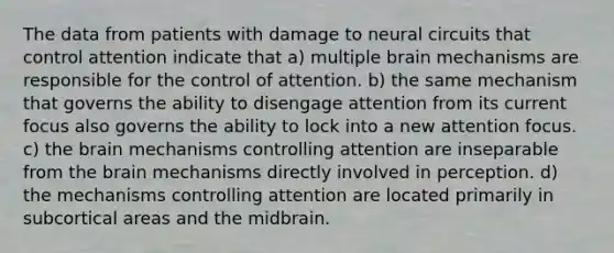 The data from patients with damage to neural circuits that control attention indicate that a) multiple brain mechanisms are responsible for the control of attention. b) the same mechanism that governs the ability to disengage attention from its current focus also governs the ability to lock into a new attention focus. c) the brain mechanisms controlling attention are inseparable from the brain mechanisms directly involved in perception. d) the mechanisms controlling attention are located primarily in subcortical areas and the midbrain.