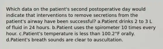 Which data on the patient's second postoperative day would indicate that interventions to remove secretions from the patient's airway have been successful? a.Patient drinks 2 to 3 L of fluid in 24 hours. b.Patient uses the spirometer 10 times every hour. c.Patient's temperature is less than 100.2°F orally. d.Patient's breath sounds are clear to auscultation.