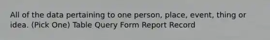 All of the data pertaining to one person, place, event, thing or idea. (Pick One) Table Query Form Report Record