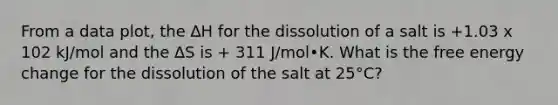 From a data plot, the ∆H for the dissolution of a salt is +1.03 x 102 kJ/mol and the ∆S is + 311 J/mol•K. What is the free energy change for the dissolution of the salt at 25°C?