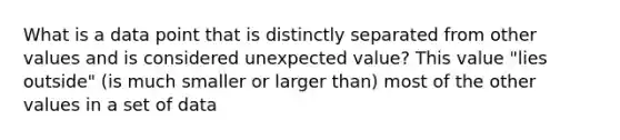 What is a data point that is distinctly separated from other values and is considered unexpected value? This value "lies outside" (is much smaller or larger than) most of the other values in a set of data