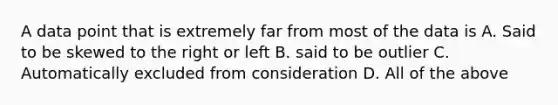 A data point that is extremely far from most of the data is A. Said to be skewed to the right or left B. said to be outlier C. Automatically excluded from consideration D. All of the above