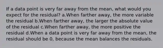 If a data point is very far away from the mean, what would you expect for the residual? a.When farther away, the more variable the residual b.When farther away, the larger the absolute value of the residual c.When farther away, the more positive the residual d.When a data point is very far away from the mean, the residual should be 0, because the mean balances the residuals.