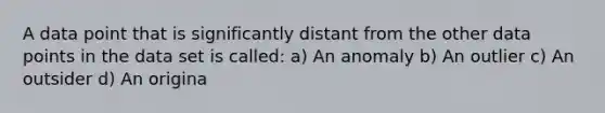 A data point that is significantly distant from the other data points in the data set is called: a) An anomaly b) An outlier c) An outsider d) An origina