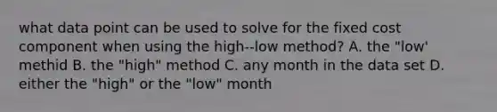 what data point can be used to solve for the fixed cost component when using the high--low method? A. the "low' methid B. the "high" method C. any month in the data set D. either the "high" or the "low" month