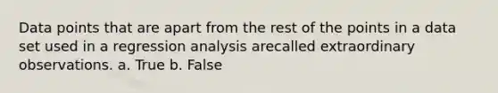 Data points that are apart from the rest of the points in a data set used in a regression analysis arecalled extraordinary observations. a. True b. False