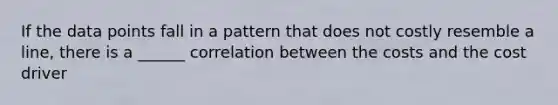 If the data points fall in a pattern that does not costly resemble a line, there is a ______ correlation between the costs and the cost driver