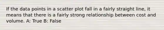 If the data points in a scatter plot fall in a fairly straight line, it means that there is a fairly strong relationship between cost and volume. A: True B: False