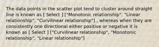 The data points in the scatter plot tend to cluster around straight line is known as [ Select ] ["Monotonic relationship", "Linear relationship", "Curvilinear relationship"] , whereas when they are consistently one directional either positive or negative it is known as [ Select ] ["Curvilinear relationship", "Monotonic relationship", "Linear relationship"]