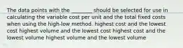 The data points with the​ ________ should be selected for use in calculating the variable cost per unit and the total fixed costs when using the high-low method. highest cost and the lowest cost highest volume and the lowest cost highest cost and the lowest volume highest volume and the lowest volume