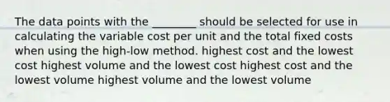 The data points with the​ ________ should be selected for use in calculating the variable cost per unit and the total fixed costs when using the high-low method. highest cost and the lowest cost highest volume and the lowest cost highest cost and the lowest volume highest volume and the lowest volume