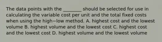 The data points with the​ ________ should be selected for use in calculating the variable cost per unit and the total fixed costs when using the high−low method. A. highest cost and the lowest volume B. highest volume and the lowest cost C. highest cost and the lowest cost D. highest volume and the lowest volume