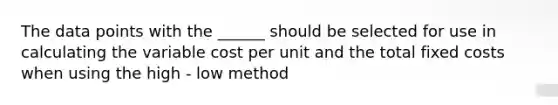 The data points with the ______ should be selected for use in calculating the variable cost per unit and the total fixed costs when using the high - low method