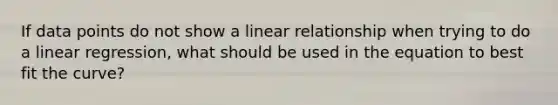 If data points do not show a linear relationship when trying to do a linear regression, what should be used in the equation to best fit the curve?