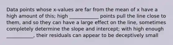 Data points whose x-values are far from the mean of x have a high amount of this; high ____________ points pull the line close to them, and so they can have a large effect on the line, sometimes completely determine the slope and intercept; with high enough ___________, their residuals can appear to be deceptively small