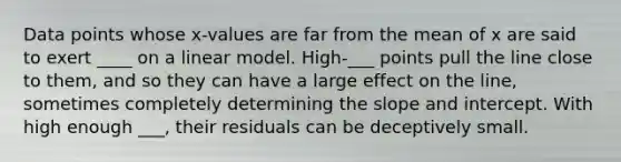 Data points whose x-values are far from the mean of x are said to exert ____ on a linear model. High-___ points pull the line close to them, and so they can have a large effect on the line, sometimes completely determining the slope and intercept. With high enough ___, their residuals can be deceptively small.