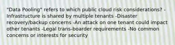 "Data Pooling" refers to which public cloud risk considerations? -Infrastructure is shared by multiple tenants -Disaster recovery/backup concerns -An attack on one tenant could impact other tenants -Legal trans-boarder requirements -No common concerns or interests for security