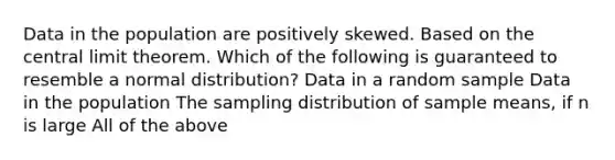 Data in the population are positively skewed. Based on the central limit theorem. Which of the following is guaranteed to resemble a normal distribution? Data in a random sample Data in the population The sampling distribution of sample means, if n is large All of the above