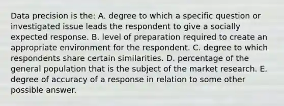 Data precision is the: A. degree to which a specific question or investigated issue leads the respondent to give a socially expected response. B. level of preparation required to create an appropriate environment for the respondent. C. degree to which respondents share certain similarities. D. percentage of the general population that is the subject of the market research. E. degree of accuracy of a response in relation to some other possible answer.