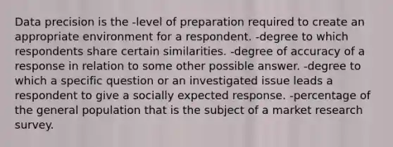 Data precision is the -level of preparation required to create an appropriate environment for a respondent. -degree to which respondents share certain similarities. -degree of accuracy of a response in relation to some other possible answer. -degree to which a specific question or an investigated issue leads a respondent to give a socially expected response. -percentage of the general population that is the subject of a market research survey.