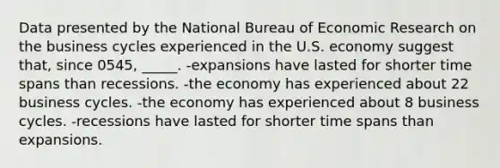 Data presented by the National Bureau of Economic Research on the business cycles experienced in the U.S. economy suggest that, since 0545, _____. -expansions have lasted for shorter time spans than recessions. -the economy has experienced about 22 business cycles. -the economy has experienced about 8 business cycles. -recessions have lasted for shorter time spans than expansions.