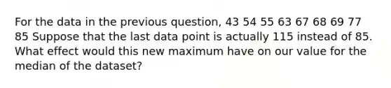 For the data in the previous question, 43 54 55 63 67 68 69 77 85 Suppose that the last data point is actually 115 instead of 85. What effect would this new maximum have on our value for the median of the dataset?