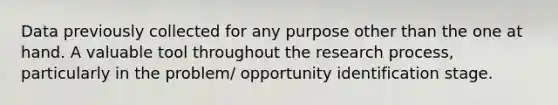 Data previously collected for any purpose other than the one at hand. A valuable tool throughout the research process, particularly in the problem/ opportunity identification stage.