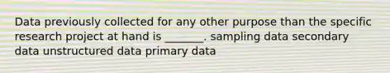 Data previously collected for any other purpose than the specific research project at hand is _______. sampling data secondary data unstructured data primary data