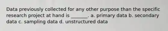 Data previously collected for any other purpose than the specific research project at hand is _______. a. primary data b. secondary data c. sampling data d. unstructured data