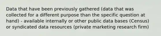 Data that have been previously gathered (data that was collected for a different purpose than the specific question at hand) - available internally or other public data bases (Census) or syndicated data resources (private marketing research firm)