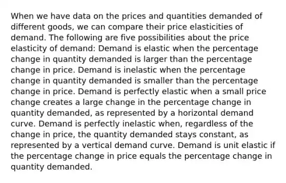 When we have data on the prices and quantities demanded of different goods, we can compare their price elasticities of demand. The following are five possibilities about the price elasticity of demand: Demand is elastic when the percentage change in quantity demanded is larger than the percentage change in price. Demand is inelastic when the percentage change in quantity demanded is smaller than the percentage change in price. Demand is perfectly elastic when a small price change creates a large change in the percentage change in quantity demanded, as represented by a horizontal demand curve. Demand is perfectly inelastic when, regardless of the change in price, the quantity demanded stays constant, as represented by a vertical demand curve. Demand is unit elastic if the percentage change in price equals the percentage change in quantity demanded.