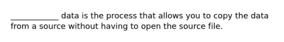 ____________ data is the process that allows you to copy the data from a source without having to open the source file.