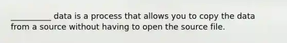 __________ data is a process that allows you to copy the data from a source without having to open the source file.