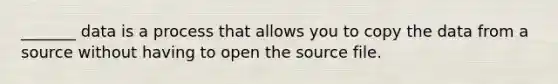 _______ data is a process that allows you to copy the data from a source without having to open the source file.