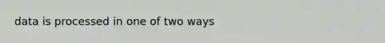 data is processed in one of two ways