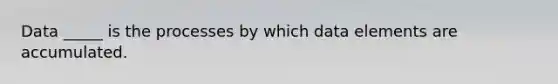 Data _____ is the processes by which data elements are accumulated.