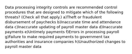 Data processing integrity controls are recommended control procedures that are designed to mitigate which of the following threats? (Check all that apply.) a)Theft or fraudulent disbursement of paychecks b)Inaccurate time and attendance data c)Inaccurate updating of payroll master data d)Inaccurate payments e)Untimely payments f)Errors in processing payroll g)Failure to make required payments to government tax authorities and insurance companies h)Unauthorized changes to payroll master data