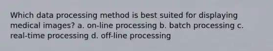 Which data processing method is best suited for displaying medical images? a. on-line processing b. batch processing c. real-time processing d. off-line processing